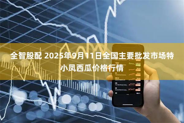 全智股配 2025年9月11日全国主要批发市场特小凤西瓜价格行情