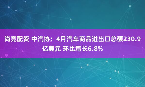 尚竞配资 中汽协：4月汽车商品进出口总额230.9亿美元 环比增长6.8%