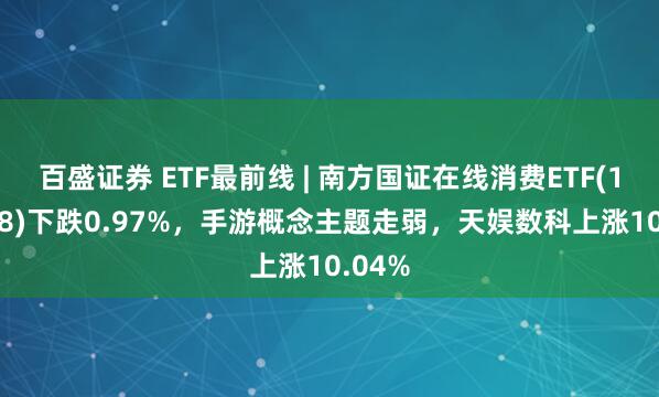 百盛证券 ETF最前线 | 南方国证在线消费ETF(159728)下跌0.97%，手游概念主题走弱，天娱数科上涨10.04%