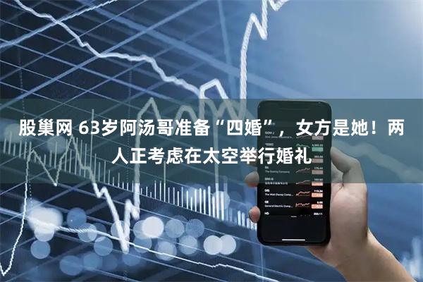 股巢网 63岁阿汤哥准备“四婚”，女方是她！两人正考虑在太空举行婚礼