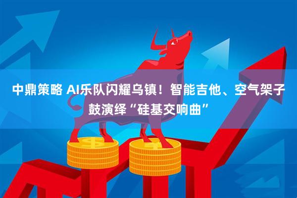 中鼎策略 AI乐队闪耀乌镇！智能吉他、空气架子鼓演绎“硅基交响曲”