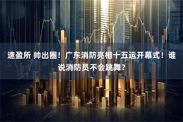 速盈所 帅出圈！广东消防亮相十五运开幕式！谁说消防员不会跳舞？