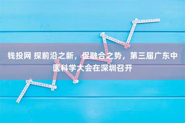钱投网 探前沿之新，促融合之势，第三届广东中医科学大会在深圳召开