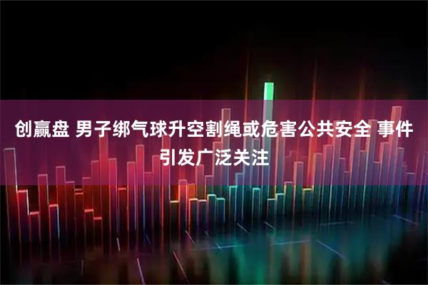 创赢盘 男子绑气球升空割绳或危害公共安全 事件引发广泛关注