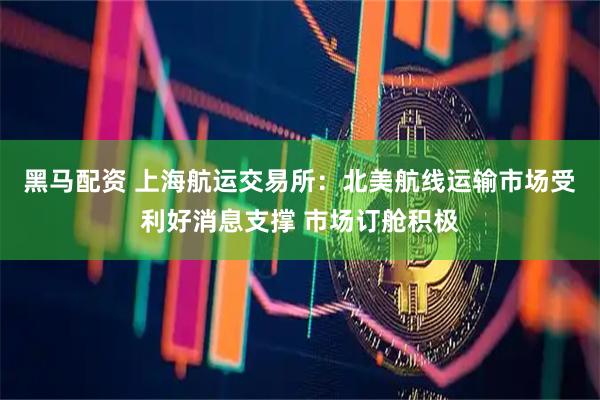 黑马配资 上海航运交易所：北美航线运输市场受利好消息支撑 市场订舱积极
