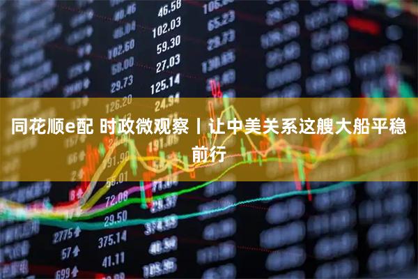 同花顺e配 时政微观察丨让中美关系这艘大船平稳前行
