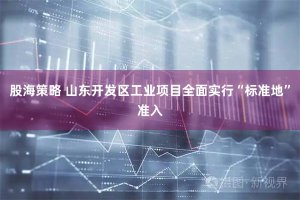 股海策略 山东开发区工业项目全面实行“标准地”准入