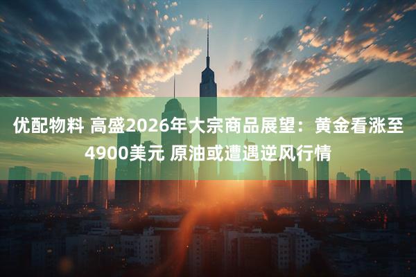 优配物料 高盛2026年大宗商品展望：黄金看涨至4900美元 原油或遭遇逆风行情