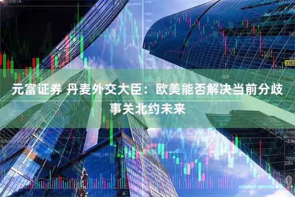 元富证券 丹麦外交大臣：欧美能否解决当前分歧事关北约未来