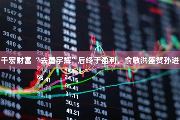 千宏财富 “去董宇辉”后终于盈利，俞敏洪盛赞孙进