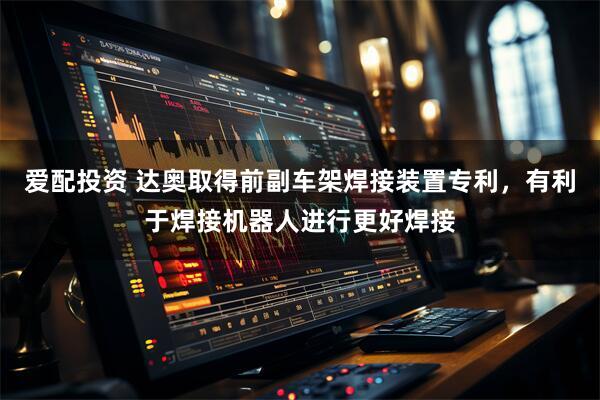 爱配投资 达奥取得前副车架焊接装置专利，有利于焊接机器人进行更好焊接