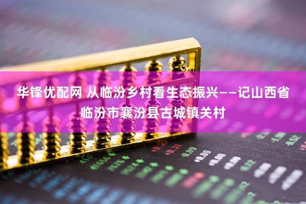 华锋优配网 从临汾乡村看生态振兴——记山西省临汾市襄汾县古城镇关村