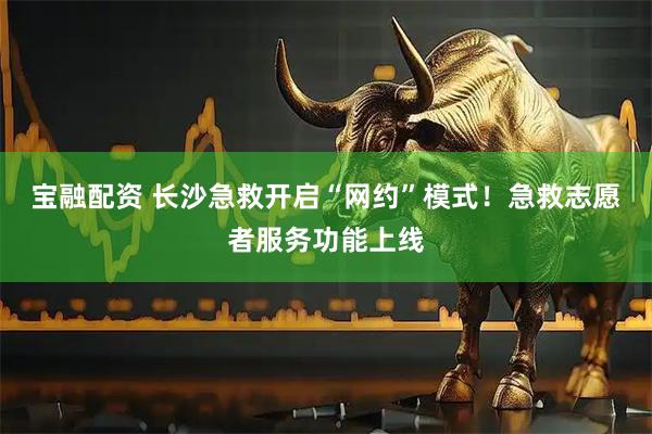 宝融配资 长沙急救开启“网约”模式！急救志愿者服务功能上线