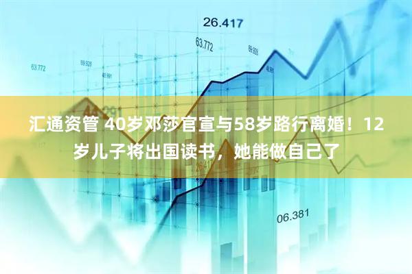 汇通资管 40岁邓莎官宣与58岁路行离婚！12岁儿子将出国读书，她能做自己了