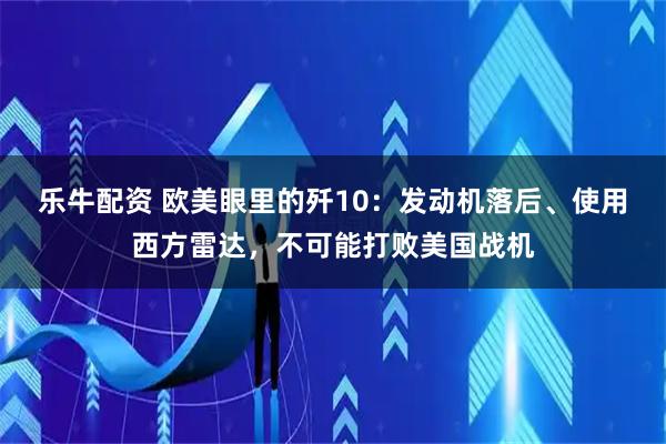 乐牛配资 欧美眼里的歼10：发动机落后、使用西方雷达，不可能打败美国战机