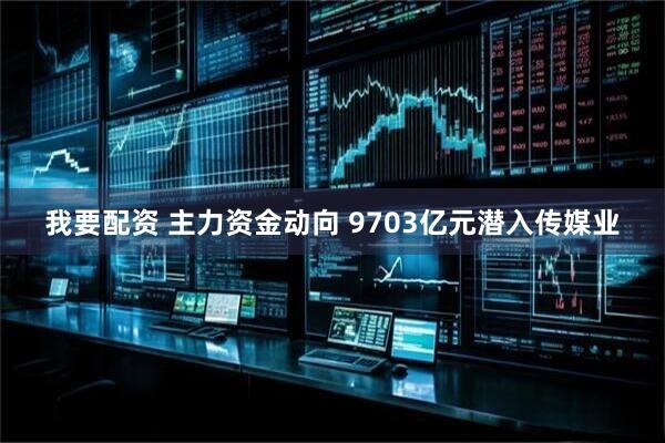 我要配资 主力资金动向 9703亿元潜入传媒业