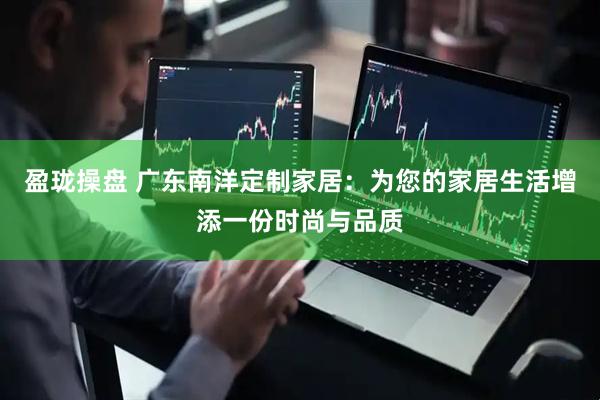 盈珑操盘 广东南洋定制家居：为您的家居生活增添一份时尚与品质