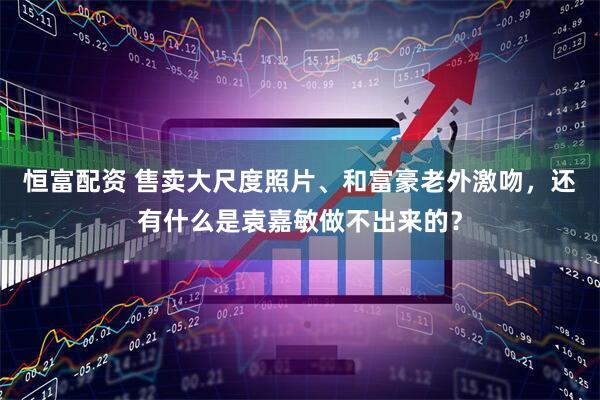 恒富配资 售卖大尺度照片、和富豪老外激吻，还有什么是袁嘉敏做不出来的？
