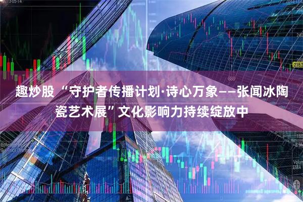趣炒股 “守护者传播计划·诗心万象——张闻冰陶瓷艺术展”文化影响力持续绽放中