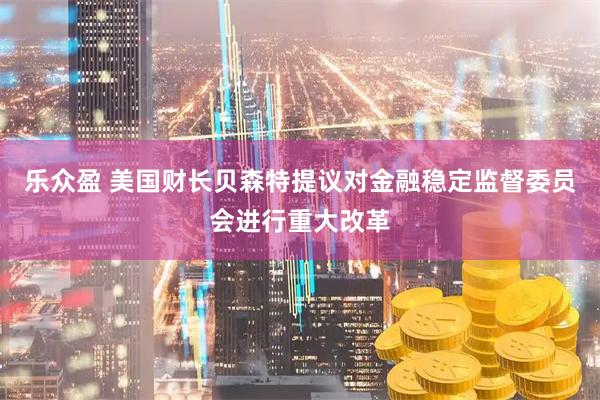 乐众盈 美国财长贝森特提议对金融稳定监督委员会进行重大改革