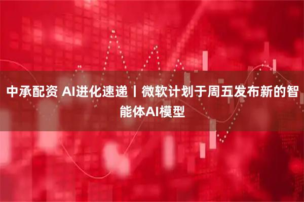 中承配资 AI进化速递丨微软计划于周五发布新的智能体AI模型