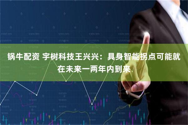 锅牛配资 宇树科技王兴兴：具身智能拐点可能就在未来一两年内到来