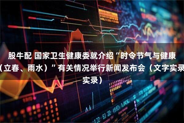 股牛配 国家卫生健康委就介绍“时令节气与健康（立春、雨水）”有关情况举行新闻发布会（文字实录）