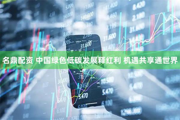 名鼎配资 中国绿色低碳发展释红利 机遇共享通世界