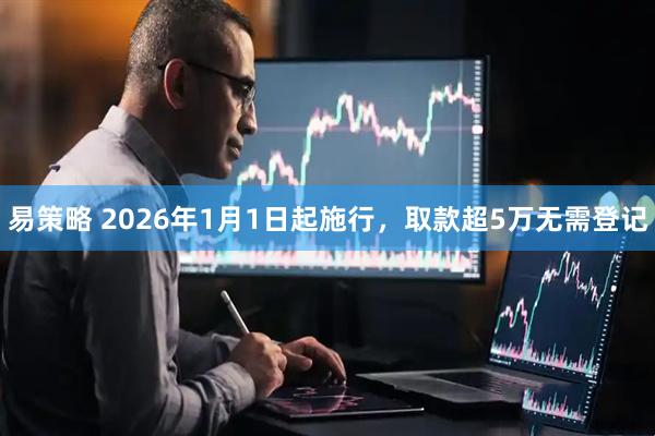 易策略 2026年1月1日起施行，取款超5万无需登记