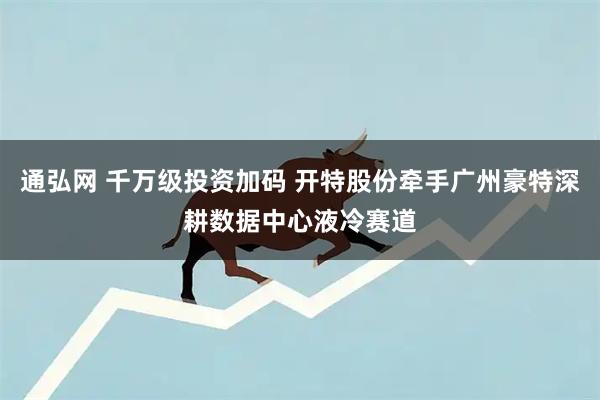 通弘网 千万级投资加码 开特股份牵手广州豪特深耕数据中心液冷赛道