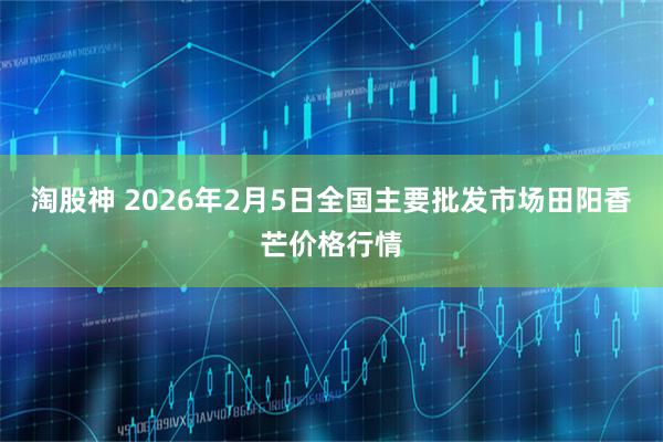 淘股神 2026年2月5日全国主要批发市场田阳香芒价格行情