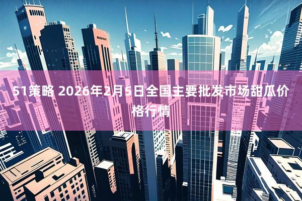 51策略 2026年2月5日全国主要批发市场甜瓜价格行情
