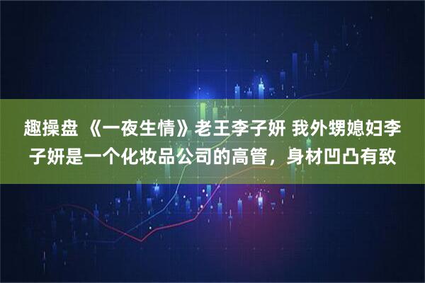 趣操盘 《一夜生情》老王李子妍 我外甥媳妇李子妍是一个化妆品公司的高管，身材凹凸有致