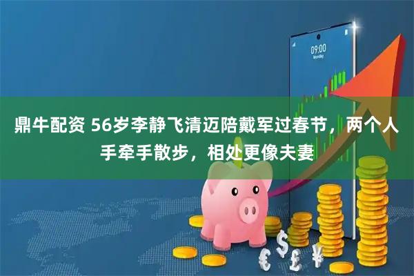 鼎牛配资 56岁李静飞清迈陪戴军过春节，两个人手牵手散步，相处更像夫妻