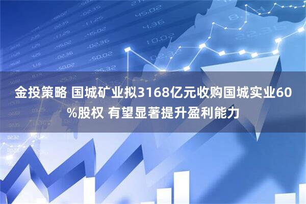 金投策略 国城矿业拟3168亿元收购国城实业60%股权 有望显著提升盈利能力