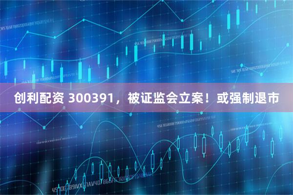 创利配资 300391，被证监会立案！或强制退市