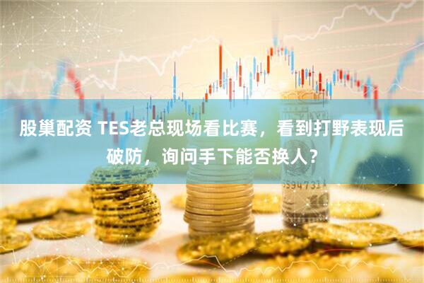 股巢配资 TES老总现场看比赛，看到打野表现后破防，询问手下能否换人？