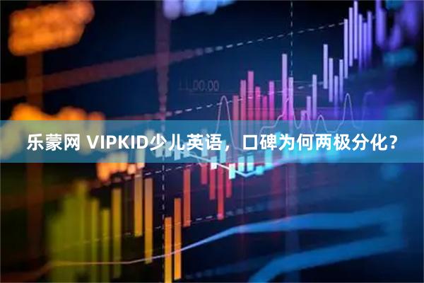 乐蒙网 VIPKID少儿英语，口碑为何两极分化？