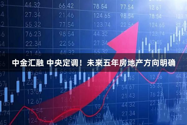 中金汇融 中央定调！未来五年房地产方向明确
