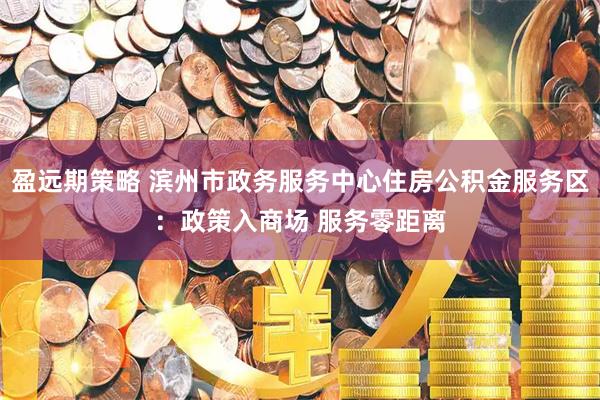 盈远期策略 滨州市政务服务中心住房公积金服务区：政策入商场 服务零距离