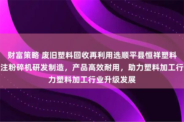 财富策略 废旧塑料回收再利用选顺平县恒祥塑料机械厂，专注粉碎机研发制造，产品高效耐用，助力塑料加工行业升级发展