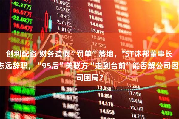 创利配资 财务造假“罚单”落地，*ST沐邦董事长廖志远辞职，“95后”关联方“走到台前”能否解公司困局？
